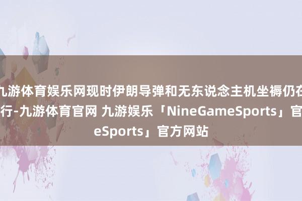 九游体育娱乐网现时伊朗导弹和无东说念主机坐褥仍在抓续进行-九游体育官网 九游娱乐「NineGameSports」官方网站