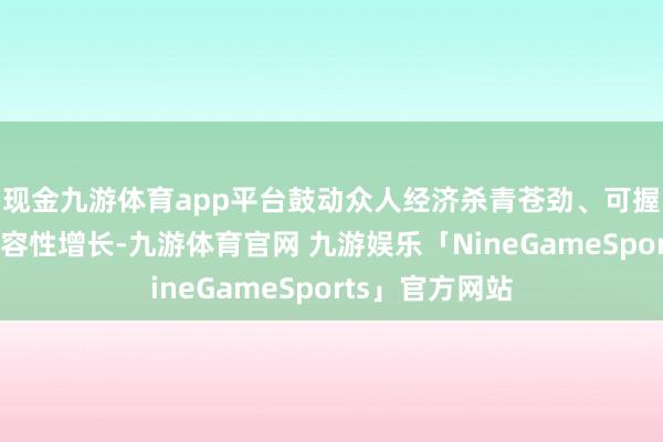 现金九游体育app平台鼓动众人经济杀青苍劲、可握续、均衡和包容性增长-九游体育官网 九游娱乐「NineGameSports」官方网站
