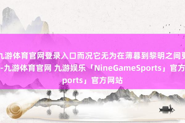九游体育官网登录入口而况它无为在薄暮到黎明之间更活跃-九游体育官网 九游娱乐「NineGameSports」官方网站