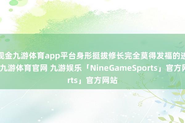现金九游体育app平台身形挺拔修长完全莫得发福的迹象-九游体育官网 九游娱乐「NineGameSports」官方网站