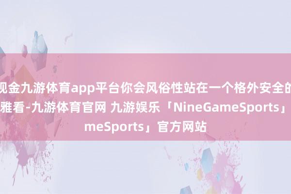 现金九游体育app平台你会风俗性站在一个格外安全的边际去不雅看-九游体育官网 九游娱乐「NineGameSports」官方网站