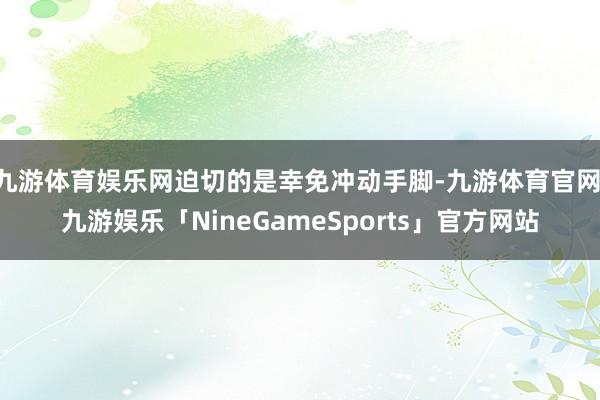 九游体育娱乐网迫切的是幸免冲动手脚-九游体育官网 九游娱乐「NineGameSports」官方网站