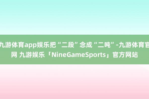 九游体育app娱乐把“二段”念成“二吨”-九游体育官网 九游娱乐「NineGameSports」官方网站