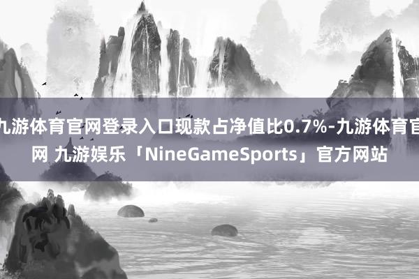 九游体育官网登录入口现款占净值比0.7%-九游体育官网 九游娱乐「NineGameSports」官方网站