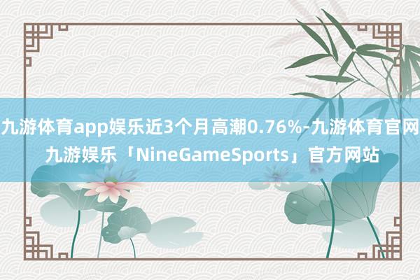 九游体育app娱乐近3个月高潮0.76%-九游体育官网 九游娱乐「NineGameSports」官方网站