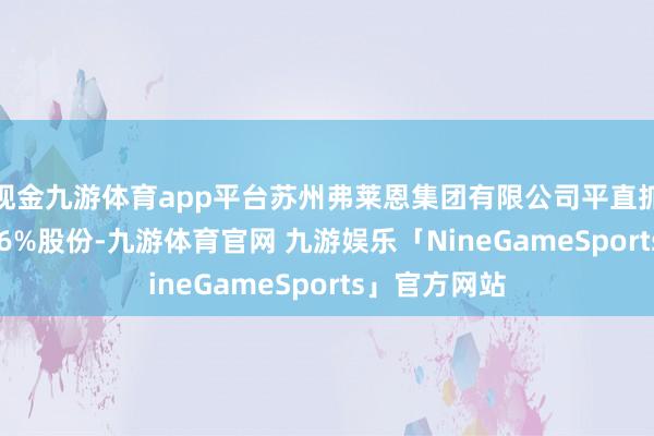 现金九游体育app平台苏州弗莱恩集团有限公司平直抓有公司93.66%股份-九游体育官网 九游娱乐「NineGameSports」官方网站