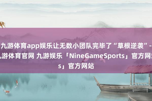 九游体育app娱乐让无数小团队完毕了“草根逆袭”-九游体育官网 九游娱乐「NineGameSports」官方网站