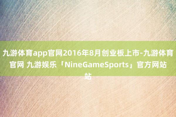 九游体育app官网2016年8月创业板上市-九游体育官网 九游娱乐「NineGameSports」官方网站