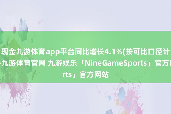 现金九游体育app平台同比增长4.1%(按可比口径计较)-九游体育官网 九游娱乐「NineGameSports」官方网站