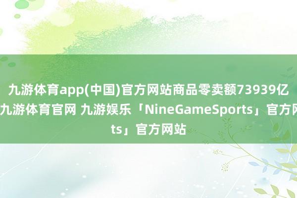 九游体育app(中国)官方网站商品零卖额73939亿元-九游体育官网 九游娱乐「NineGameSports」官方网站