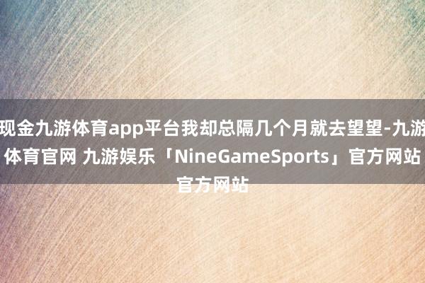 现金九游体育app平台我却总隔几个月就去望望-九游体育官网 九游娱乐「NineGameSports」官方网站