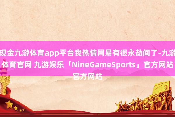 现金九游体育app平台我热情网易有很永劫间了-九游体育官网 九游娱乐「NineGameSports」官方网站
