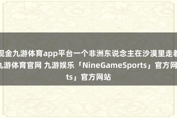现金九游体育app平台一个非洲东说念主在沙漠里走着-九游体育官网 九游娱乐「NineGameSports」官方网站