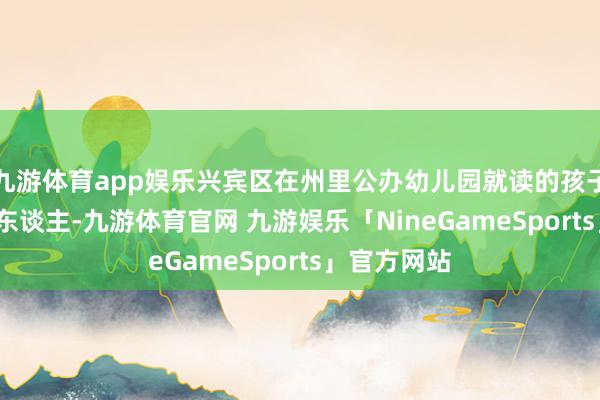 九游体育app娱乐兴宾区在州里公办幼儿园就读的孩子只消4915东谈主-九游体育官网 九游娱乐「NineGameSports」官方网站