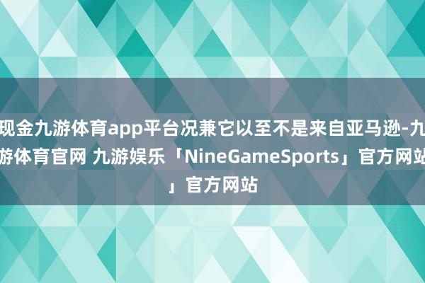 现金九游体育app平台况兼它以至不是来自亚马逊-九游体育官网 九游娱乐「NineGameSports」官方网站