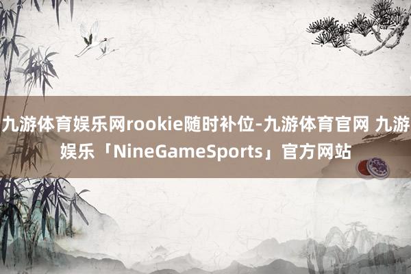 九游体育娱乐网rookie随时补位-九游体育官网 九游娱乐「NineGameSports」官方网站
