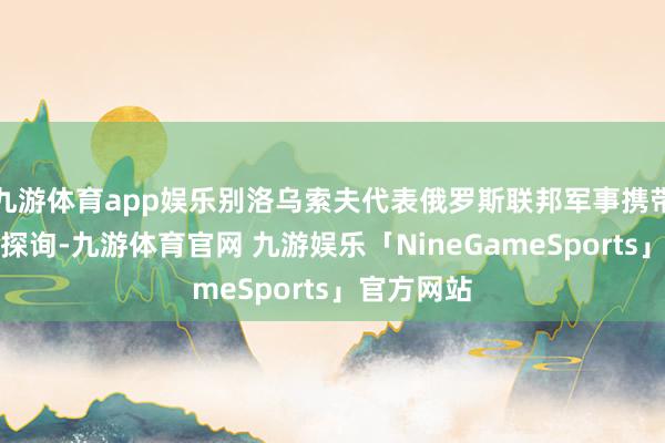九游体育app娱乐别洛乌索夫代表俄罗斯联邦军事携带机构来朝探询-九游体育官网 九游娱乐「NineGameSports」官方网站