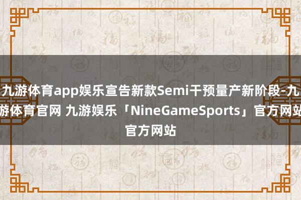 九游体育app娱乐宣告新款Semi干预量产新阶段-九游体育官网 九游娱乐「NineGameSports」官方网站