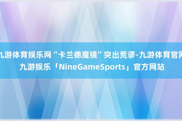 九游体育娱乐网“卡兰德魔镜”突出荒谬-九游体育官网 九游娱乐「NineGameSports」官方网站