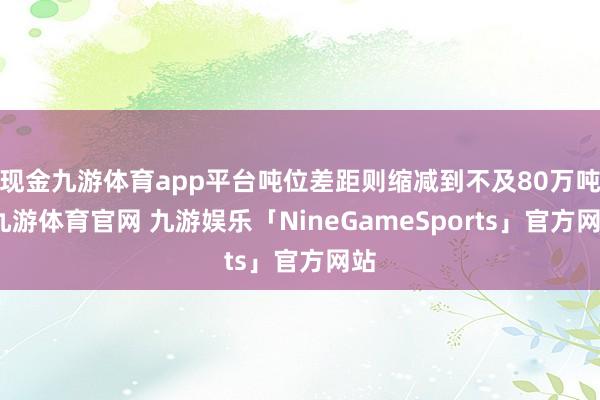 现金九游体育app平台吨位差距则缩减到不及80万吨-九游体育官网 九游娱乐「NineGameSports」官方网站