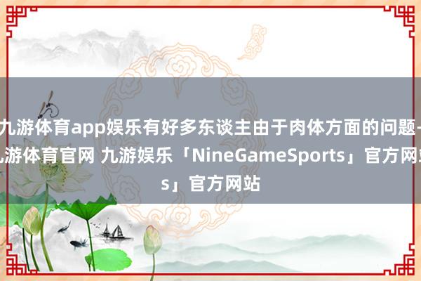 九游体育app娱乐有好多东谈主由于肉体方面的问题-九游体育官网 九游娱乐「NineGameSports」官方网站