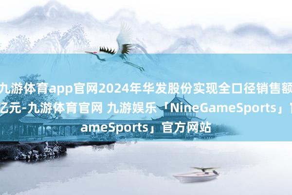 九游体育app官网2024年华发股份实现全口径销售额1054.4亿元-九游体育官网 九游娱乐「NineGameSports」官方网站