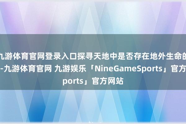 九游体育官网登录入口探寻天地中是否存在地外生命的经由-九游体育官网 九游娱乐「NineGameSports」官方网站