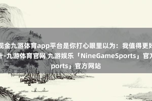 现金九游体育app平台是你打心眼里以为：我值得更好的生计-九游体育官网 九游娱乐「NineGameSports」官方网站