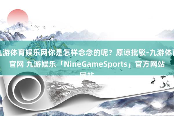 九游体育娱乐网你是怎样念念的呢？原谅批驳-九游体育官网 九游娱乐「NineGameSports」官方网站