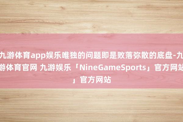 九游体育app娱乐唯独的问题即是败落弥散的底盘-九游体育官网 九游娱乐「NineGameSports」官方网站