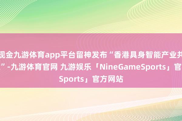 现金九游体育app平台留神发布“香港具身智能产业共创蓄意”-九游体育官网 九游娱乐「NineGameSports」官方网站