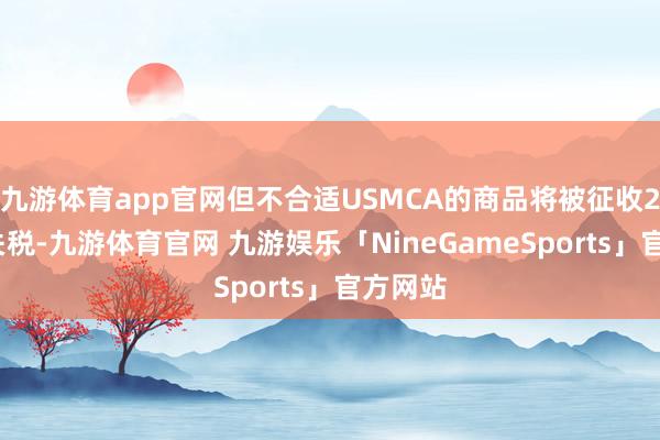 九游体育app官网但不合适USMCA的商品将被征收25%的关税-九游体育官网 九游娱乐「NineGameSports」官方网站
