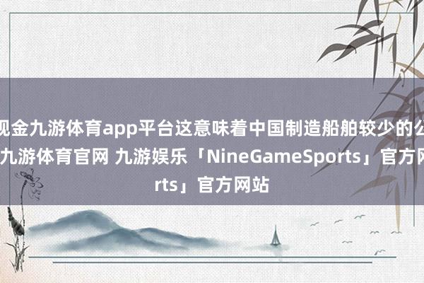 现金九游体育app平台这意味着中国制造船舶较少的公司-九游体育官网 九游娱乐「NineGameSports」官方网站