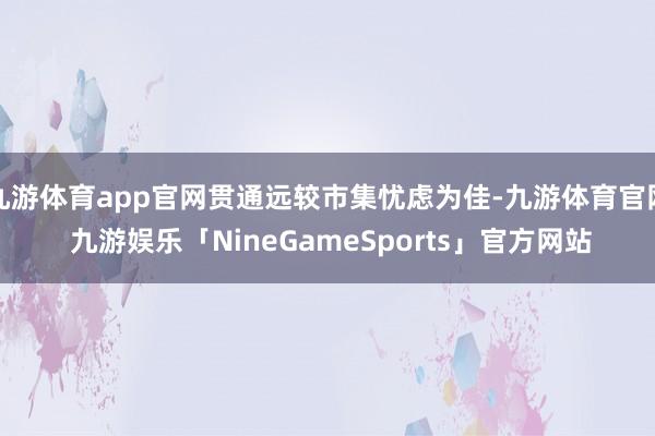 九游体育app官网贯通远较市集忧虑为佳-九游体育官网 九游娱乐「NineGameSports」官方网站