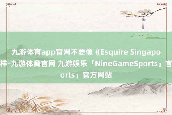 九游体育app官网不要像《Esquire Singapore》那样-九游体育官网 九游娱乐「NineGameSports」官方网站