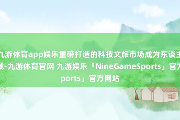 九游体育app娱乐重磅打造的科技文旅市场成为东谈主气区域-九游体育官网 九游娱乐「NineGameSports」官方网站