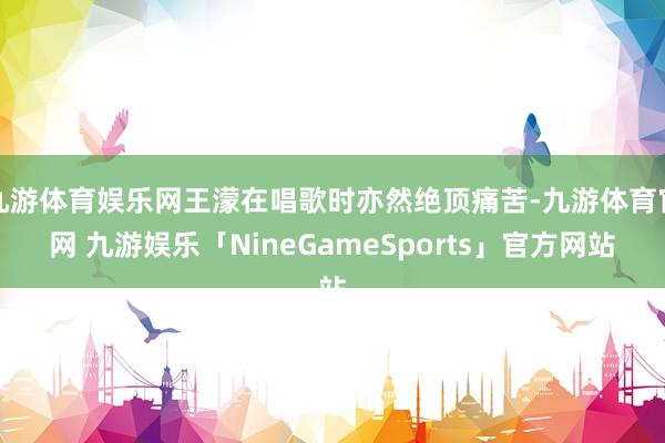九游体育娱乐网王濛在唱歌时亦然绝顶痛苦-九游体育官网 九游娱乐「NineGameSports」官方网站