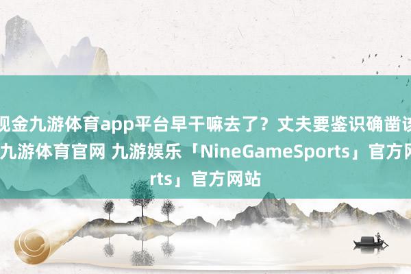 现金九游体育app平台早干嘛去了？丈夫要鉴识确凿该死-九游体育官网 九游娱乐「NineGameSports」官方网站
