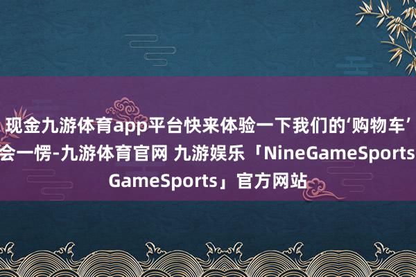 现金九游体育app平台快来体验一下我们的‘购物车’！”你可能会一愣-九游体育官网 九游娱乐「NineGameSports」官方网站