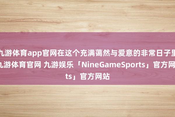 九游体育app官网在这个充满蔼然与爱意的非常日子里-九游体育官网 九游娱乐「NineGameSports」官方网站