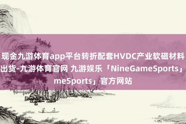 现金九游体育app平台转折配套HVDC产业软磁材料如故批量出货-九游体育官网 九游娱乐「NineGameSports」官方网站