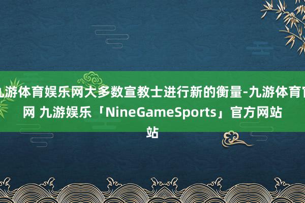 九游体育娱乐网大多数宣教士进行新的衡量-九游体育官网 九游娱乐「NineGameSports」官方网站