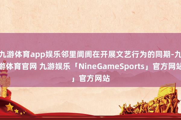 九游体育app娱乐邻里阛阓在开展文艺行为的同期-九游体育官网 九游娱乐「NineGameSports」官方网站