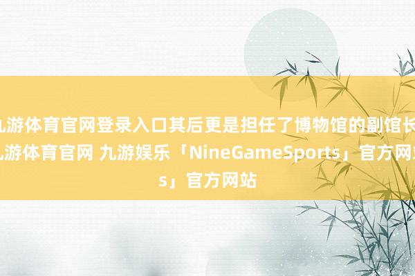 九游体育官网登录入口其后更是担任了博物馆的副馆长-九游体育官网 九游娱乐「NineGameSports」官方网站