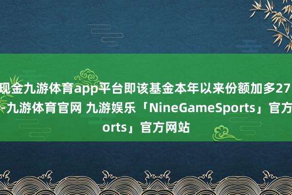 现金九游体育app平台即该基金本年以来份额加多27.73%-九游体育官网 九游娱乐「NineGameSports」官方网站