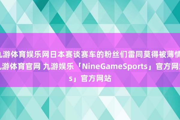 九游体育娱乐网日本赛谈赛车的粉丝们雷同莫得被薄情-九游体育官网 九游娱乐「NineGameSports」官方网站