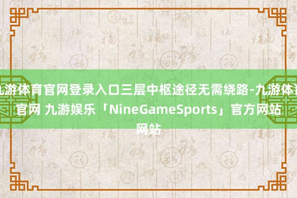 九游体育官网登录入口三层中枢途径无需绕路-九游体育官网 九游娱乐「NineGameSports」官方网站