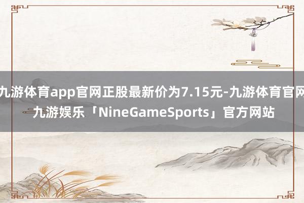 九游体育app官网正股最新价为7.15元-九游体育官网 九游娱乐「NineGameSports」官方网站