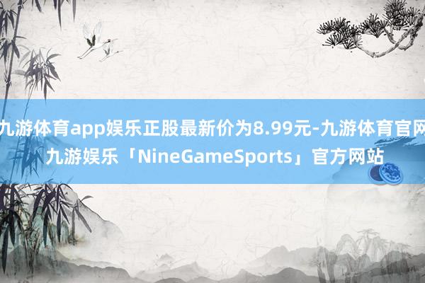九游体育app娱乐正股最新价为8.99元-九游体育官网 九游娱乐「NineGameSports」官方网站
