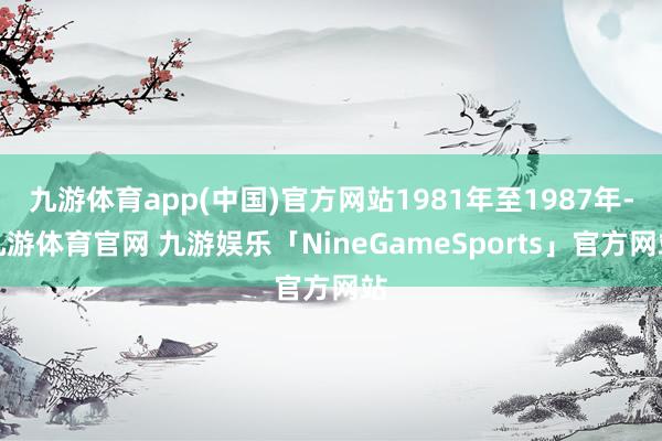 九游体育app(中国)官方网站1981年至1987年-九游体育官网 九游娱乐「NineGameSports」官方网站